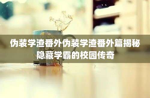 伪装学渣番外伪装学渣番外篇揭秘隐藏学霸的校园传奇