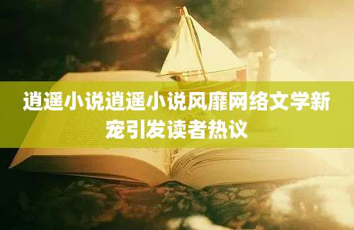 逍遥小说逍遥小说风靡网络文学新宠引发读者热议