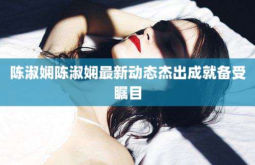 陈淑娴陈淑娴最新动态杰出成就备受瞩目