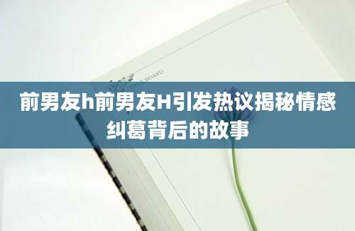 前男友h前男友H引发热议揭秘情感纠葛背后的故事