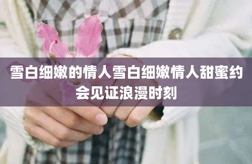 雪白细嫩的情人雪白细嫩情人甜蜜约会见证浪漫时刻