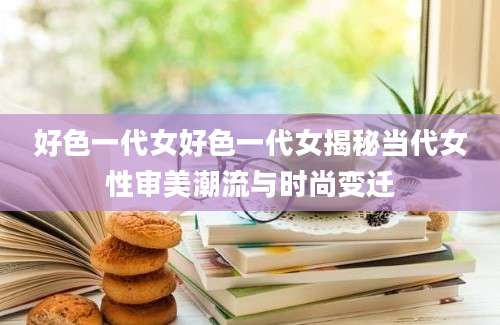 好色一代女好色一代女揭秘当代女性审美潮流与时尚变迁