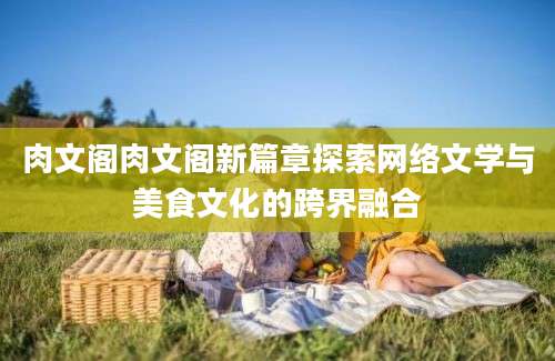 肉文阁肉文阁新篇章探索网络文学与美食文化的跨界融合