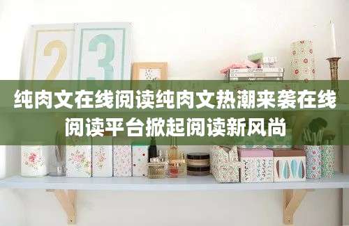 纯肉文在线阅读纯肉文热潮来袭在线阅读平台掀起阅读新风尚