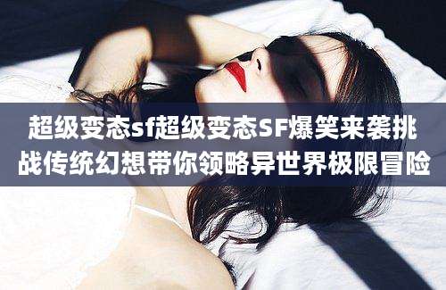 超级变态sf超级变态SF爆笑来袭挑战传统幻想带你领略异世界极限冒险