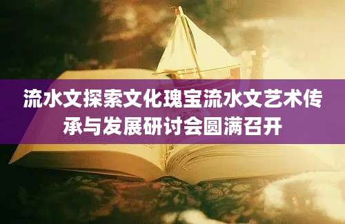 流水文探索文化瑰宝流水文艺术传承与发展研讨会圆满召开