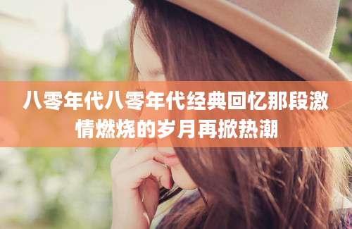 八零年代八零年代经典回忆那段激情燃烧的岁月再掀热潮