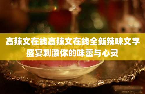 高辣文在线高辣文在线全新辣味文学盛宴刺激你的味蕾与心灵
