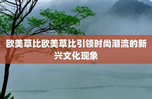 欧美草比欧美草比引领时尚潮流的新兴文化现象