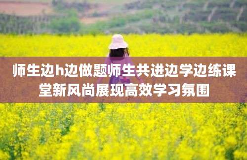 师生边h边做题师生共进边学边练课堂新风尚展现高效学习氛围