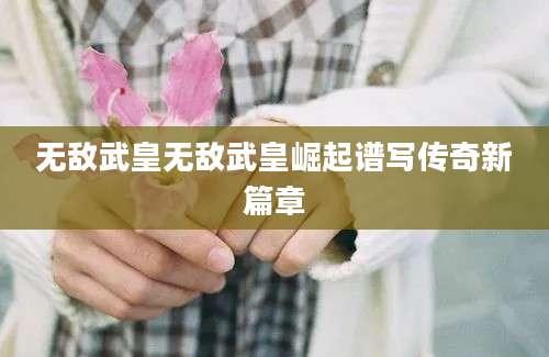 无敌武皇无敌武皇崛起谱写传奇新篇章