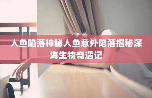 人鱼陷落神秘人鱼意外陷落揭秘深海生物奇遇记