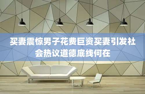 买妻震惊男子花费巨资买妻引发社会热议道德底线何在