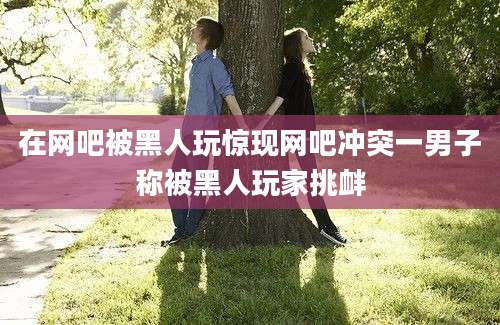 在网吧被黑人玩惊现网吧冲突一男子称被黑人玩家挑衅
