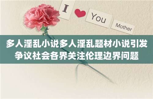 多人淫乱小说多人淫乱题材小说引发争议社会各界关注伦理边界问题