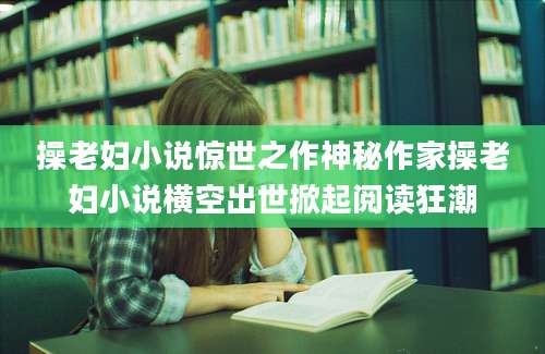 操老妇小说惊世之作神秘作家操老妇小说横空出世掀起阅读狂潮