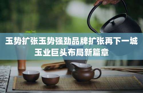 玉势扩张玉势强劲品牌扩张再下一城玉业巨头布局新篇章