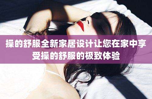 操的舒服全新家居设计让您在家中享受操的舒服的极致体验