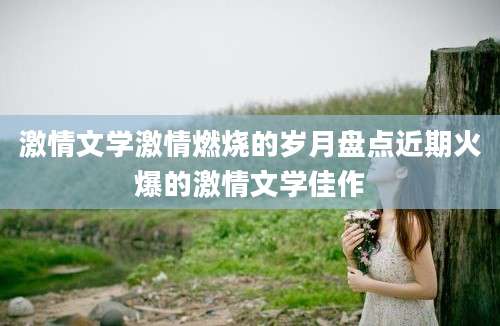激情文学激情燃烧的岁月盘点近期火爆的激情文学佳作
