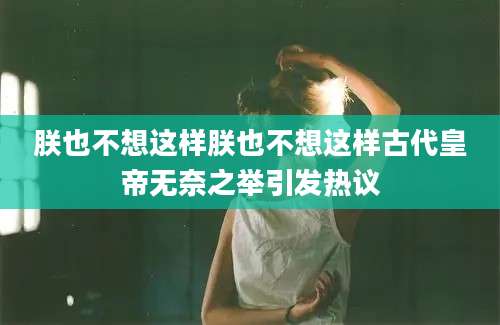 朕也不想这样朕也不想这样古代皇帝无奈之举引发热议