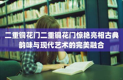二重铜花门二重铜花门惊艳亮相古典韵味与现代艺术的完美融合