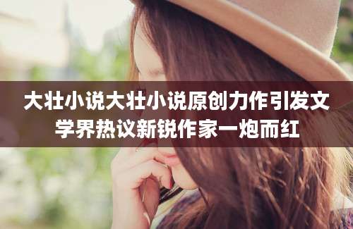 大壮小说大壮小说原创力作引发文学界热议新锐作家一炮而红