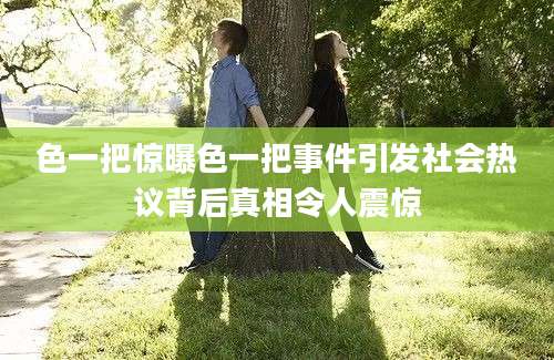 色一把惊曝色一把事件引发社会热议背后真相令人震惊
