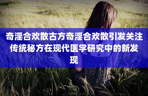 奇淫合欢散古方奇淫合欢散引发关注传统秘方在现代医学研究中的新发现