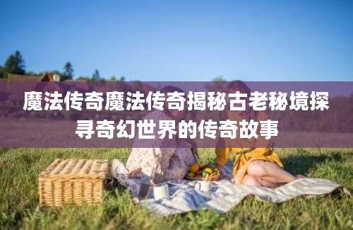 魔法传奇魔法传奇揭秘古老秘境探寻奇幻世界的传奇故事