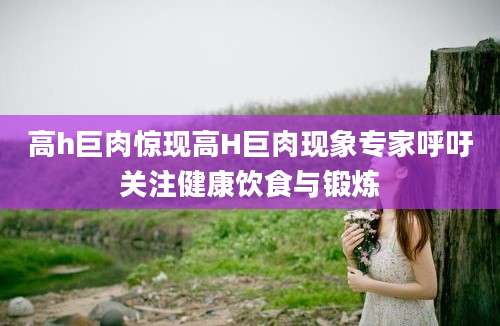 高h巨肉惊现高H巨肉现象专家呼吁关注健康饮食与锻炼