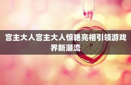 宫主大人宫主大人惊艳亮相引领游戏界新潮流