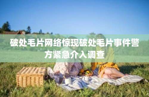 破处毛片网络惊现破处毛片事件警方紧急介入调查