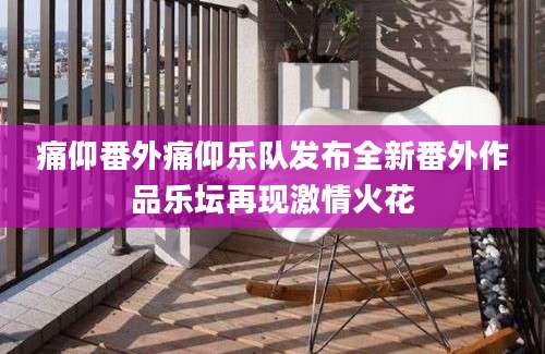 痛仰番外痛仰乐队发布全新番外作品乐坛再现激情火花