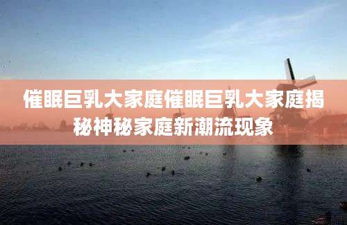 催眠巨乳大家庭催眠巨乳大家庭揭秘神秘家庭新潮流现象