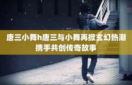 唐三小舞h唐三与小舞再掀玄幻热潮携手共创传奇故事