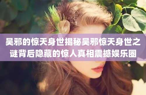 吴邪的惊天身世揭秘吴邪惊天身世之谜背后隐藏的惊人真相震撼娱乐圈