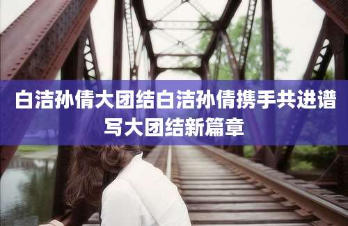 白洁孙倩大团结白洁孙倩携手共进谱写大团结新篇章