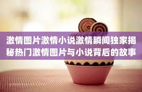 激情图片激情小说激情瞬间独家揭秘热门激情图片与小说背后的故事