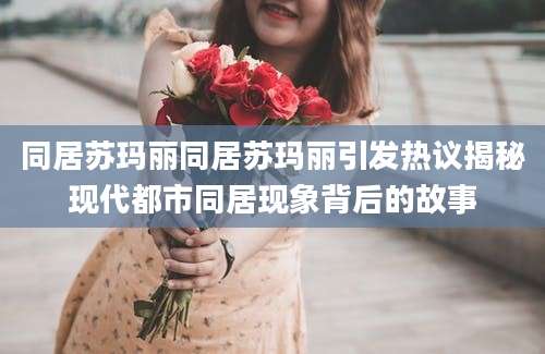 同居苏玛丽同居苏玛丽引发热议揭秘现代都市同居现象背后的故事
