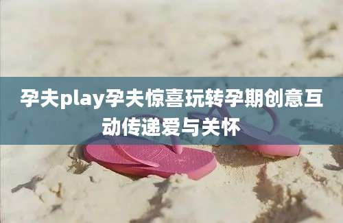 孕夫play孕夫惊喜玩转孕期创意互动传递爱与关怀