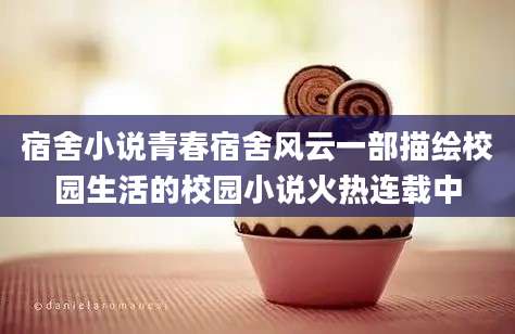 宿舍小说青春宿舍风云一部描绘校园生活的校园小说火热连载中