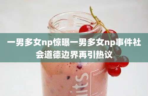 一男多女np惊曝一男多女np事件社会道德边界再引热议