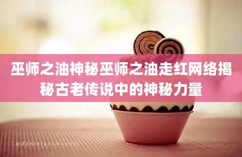 巫师之油神秘巫师之油走红网络揭秘古老传说中的神秘力量