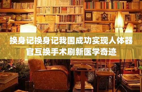 换身记换身记我国成功实现人体器官互换手术刷新医学奇迹