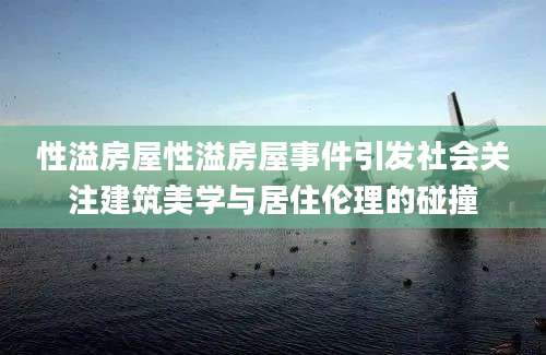 性溢房屋性溢房屋事件引发社会关注建筑美学与居住伦理的碰撞