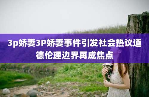 3p娇妻3P娇妻事件引发社会热议道德伦理边界再成焦点