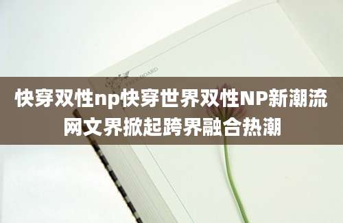 快穿双性np快穿世界双性NP新潮流网文界掀起跨界融合热潮