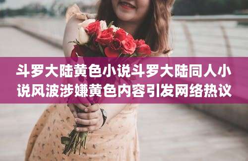 斗罗大陆黄色小说斗罗大陆同人小说风波涉嫌黄色内容引发网络热议