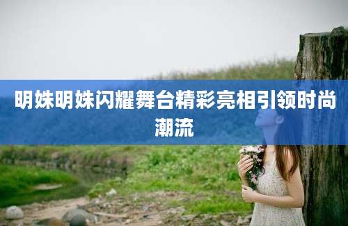 明姝明姝闪耀舞台精彩亮相引领时尚潮流