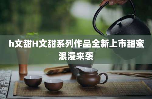h文甜H文甜系列作品全新上市甜蜜浪漫来袭
